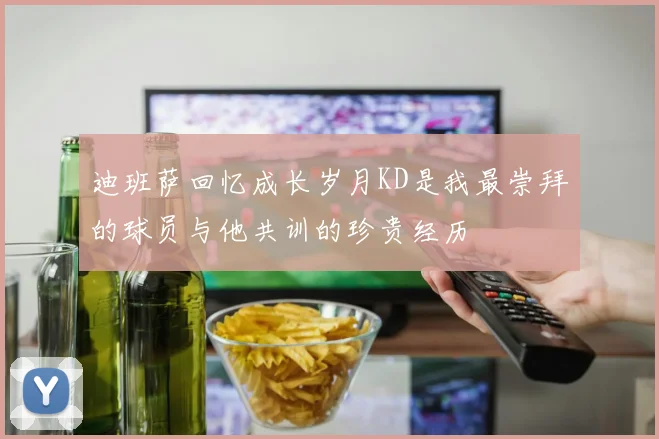 迪班萨回忆成长岁月KD是我最崇拜的球员与他共训的珍贵经历