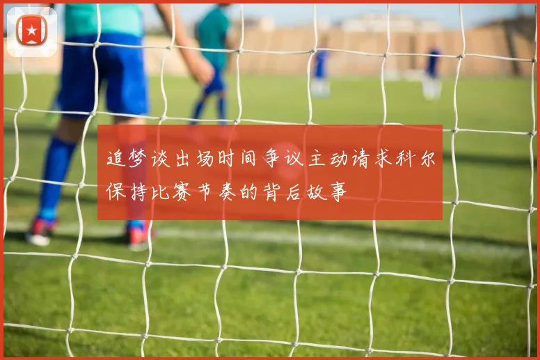 追梦谈出场时间争议主动请求科尔保持比赛节奏的背后故事