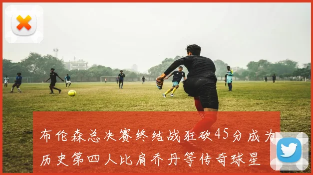 布伦森总决赛终结战狂砍45分成为历史第四人比肩乔丹等传奇球星