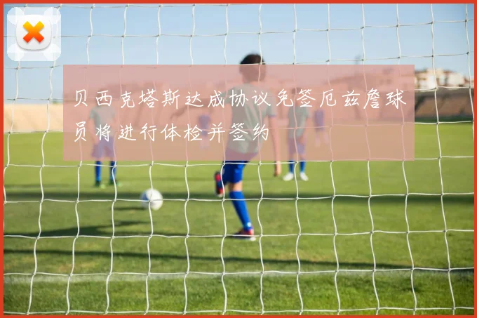 贝西克塔斯达成协议免签厄兹詹球员将进行体检并签约