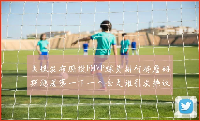 美媒发布现役FMVP球员排行榜詹姆斯稳居第一下一个会是谁引发热议