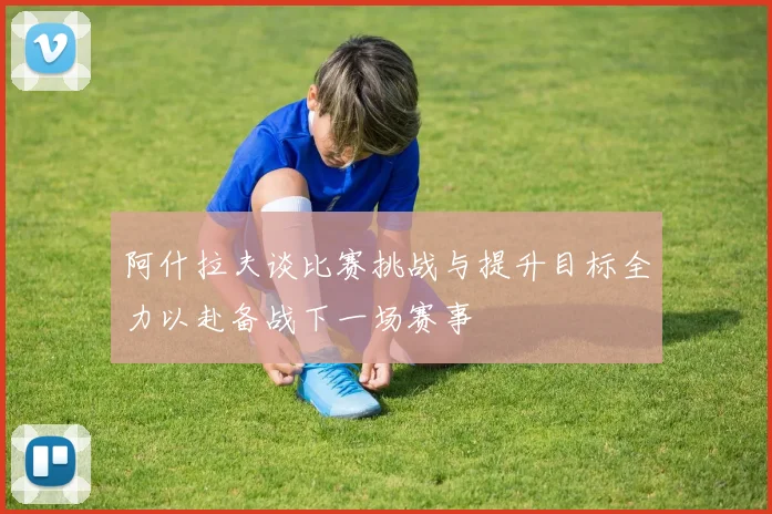阿什拉夫谈比赛挑战与提升目标全力以赴备战下一场赛事