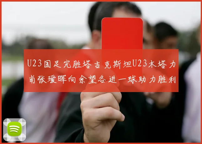 U23国足完胜塔吉克斯坦U23木塔力甫张瑷晖向余望各进一球助力胜利