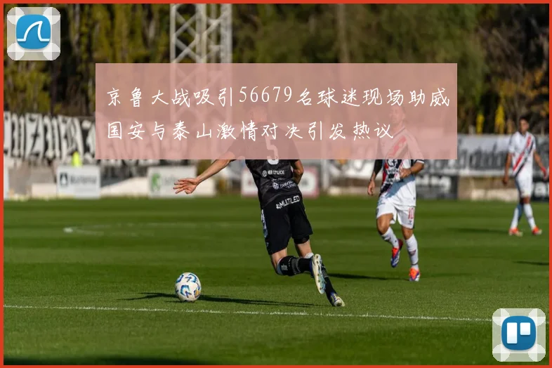 京鲁大战吸引56679名球迷现场助威国安与泰山激情对决引发热议