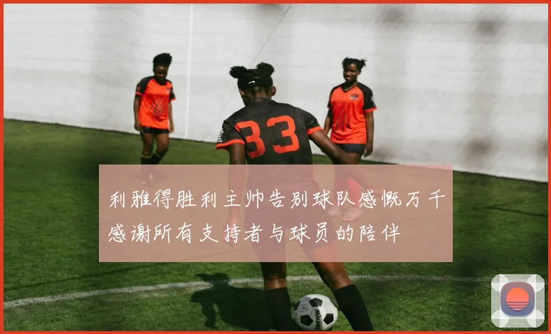 利雅得胜利主帅告别球队感慨万千感谢所有支持者与球员的陪伴