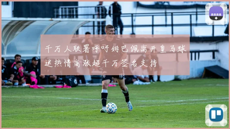 千万人联署呼吁姆巴佩离开皇马球迷热情高涨超千万签名支持