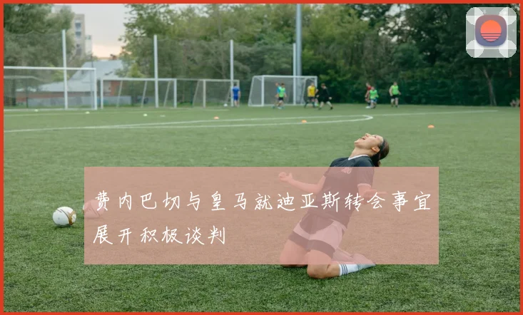 费内巴切与皇马就迪亚斯转会事宜展开积极谈判