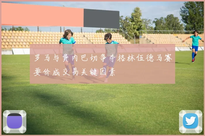 罗马与费内巴切争夺格林伍德马赛要价成交易关键因素