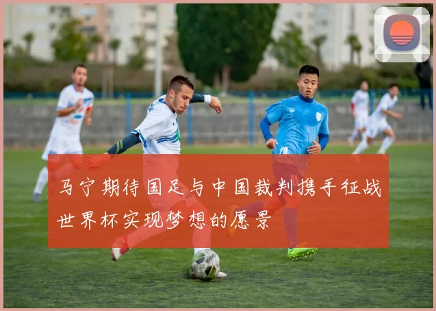 马宁期待国足与中国裁判携手征战世界杯实现梦想的愿景