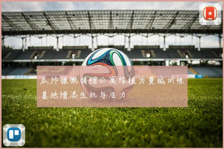 瓜帅慷慨捐赠公寓绿植为曼城训练基地增添生机与活力