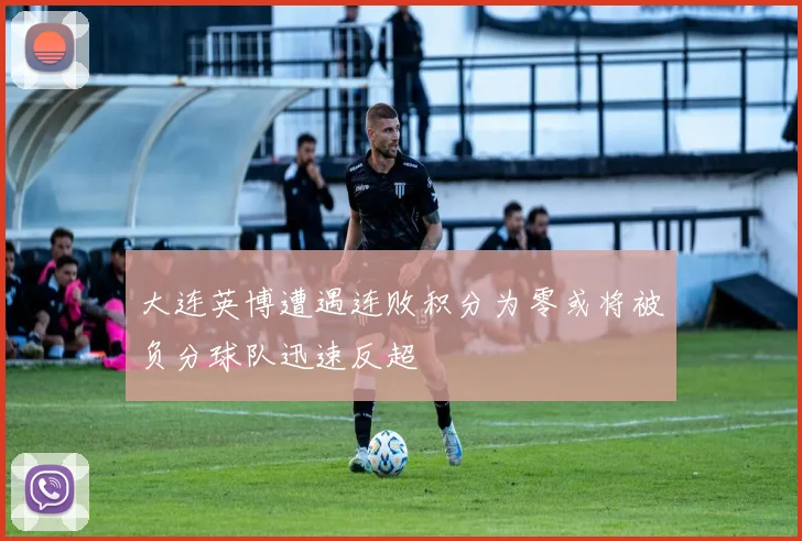 大连英博遭遇连败积分为零或将被负分球队迅速反超