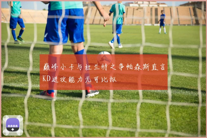 巅峰小卡与杜兰特之争帕森斯直言KD进攻能力无可比拟