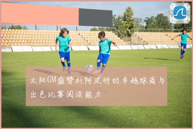 太阳GM盛赞科阿皮特的卓越球商与出色比赛阅读能力