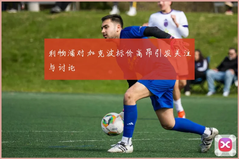 利物浦对加克波标价高昂引发关注与讨论