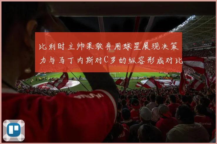 比利时主帅果敢弃用球星展现决策力与马丁内斯对C罗的纵容形成对比