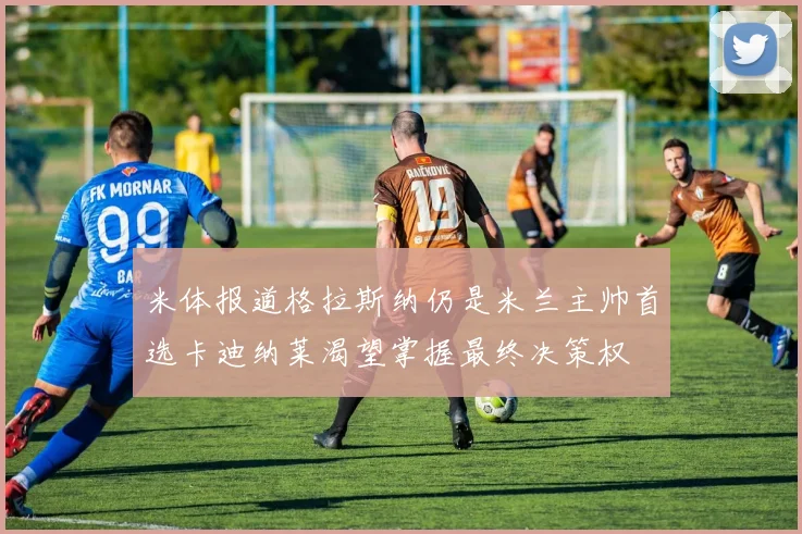米体报道格拉斯纳仍是米兰主帅首选卡迪纳莱渴望掌握最终决策权