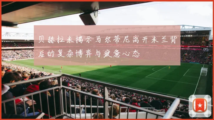 贝赫拉米揭示马尔蒂尼离开米兰背后的复杂博弈与疲惫心态