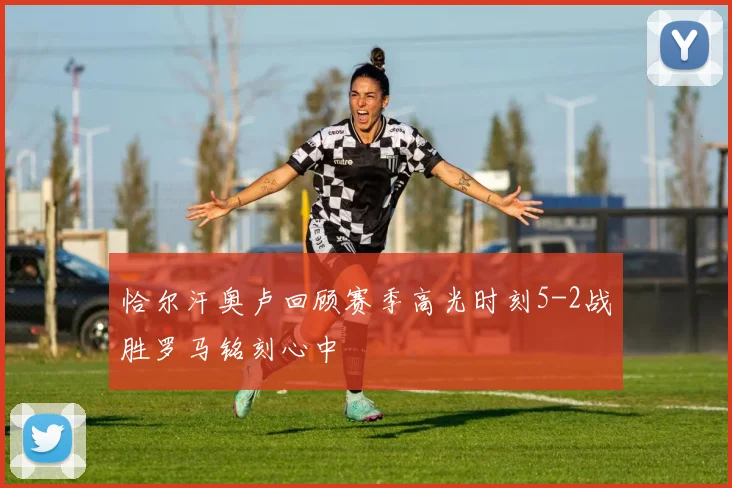 恰尔汗奥卢回顾赛季高光时刻5-2战胜罗马铭刻心中