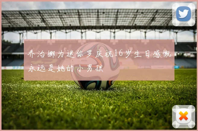 乔治娜为迷你罗庆祝16岁生日感慨永远是她的小男孩