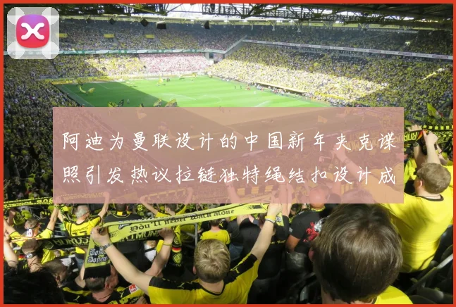 阿迪为曼联设计的中国新年夹克谍照引发热议拉链独特绳结扣设计成亮点