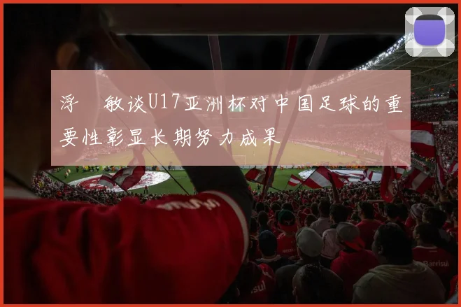 浮嶋敏谈U17亚洲杯对中国足球的重要性彰显长期努力成果