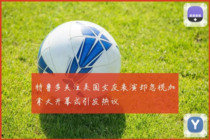 特鲁多关注美国女友表演却忽视加拿大开幕式引发热议