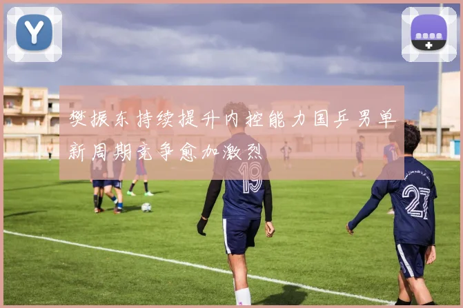 樊振东持续提升内控能力国乒男单新周期竞争愈加激烈