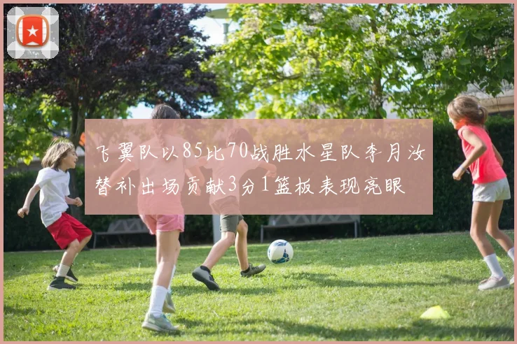 飞翼队以85比70战胜水星队李月汝替补出场贡献3分1篮板表现亮眼